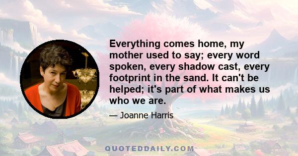 Everything comes home, my mother used to say; every word spoken, every shadow cast, every footprint in the sand. It can't be helped; it's part of what makes us who we are.