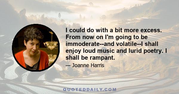 I could do with a bit more excess. From now on I'm going to be immoderate--and volatile--I shall enjoy loud music and lurid poetry. I shall be rampant.