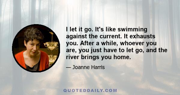 I let it go. It's like swimming against the current. It exhausts you. After a while, whoever you are, you just have to let go, and the river brings you home.