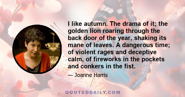 I like autumn. The drama of it; the golden lion roaring through the back door of the year, shaking its mane of leaves. A dangerous time; of violent rages and deceptive calm, of fireworks in the pockets and conkers in