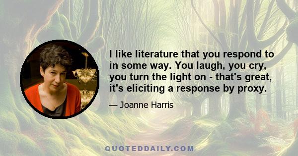 I like literature that you respond to in some way. You laugh, you cry, you turn the light on - that's great, it's eliciting a response by proxy.