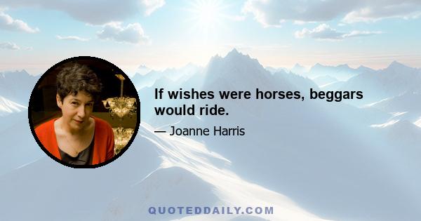 If wishes were horses, beggars would ride.