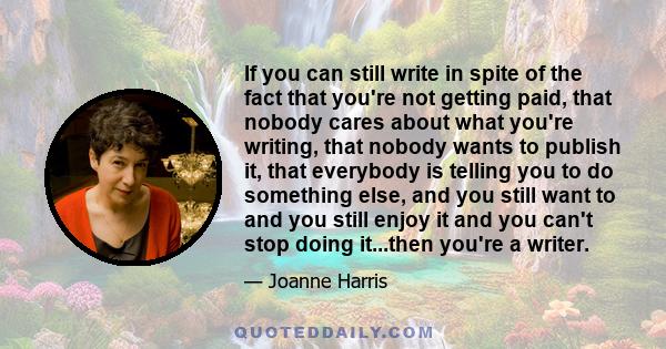 If you can still write in spite of the fact that you're not getting paid, that nobody cares about what you're writing, that nobody wants to publish it, that everybody is telling you to do something else, and you still