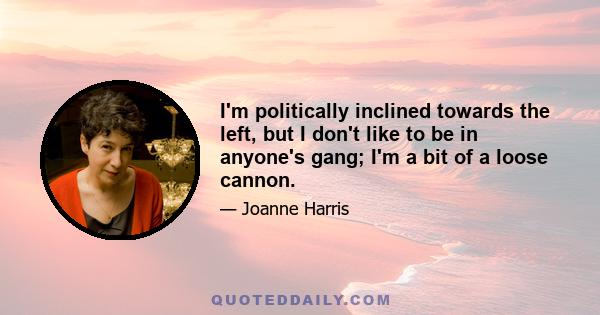 I'm politically inclined towards the left, but I don't like to be in anyone's gang; I'm a bit of a loose cannon.