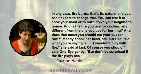 In any case, fire burns; that's its nature, and you can't expect to change that. You can use it to cook your meat or to burn down your neighbor's house. And is the fire you use for cooking any different from the one you 