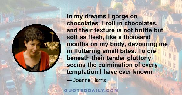 In my dreams I gorge on chocolates, I roll in chocolates, and their texture is not brittle but soft as flesh, like a thousand mouths on my body, devouring me in fluttering small bites. To die beneath their tender