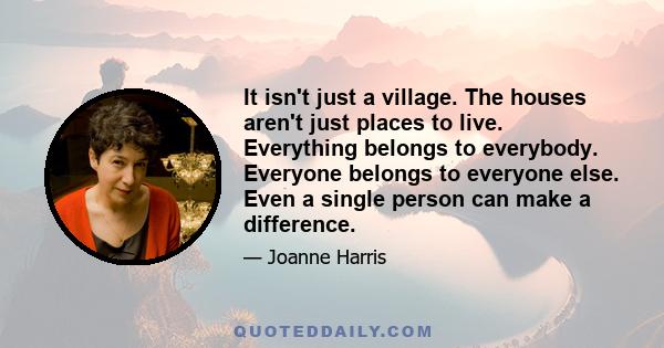 It isn't just a village. The houses aren't just places to live. Everything belongs to everybody. Everyone belongs to everyone else. Even a single person can make a difference.