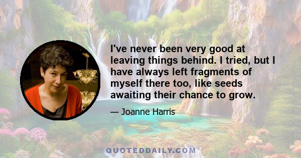 I've never been very good at leaving things behind. I tried, but I have always left fragments of myself there too, like seeds awaiting their chance to grow.