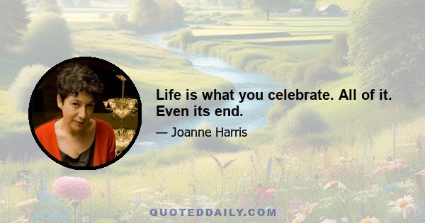 Life is what you celebrate. All of it. Even its end.