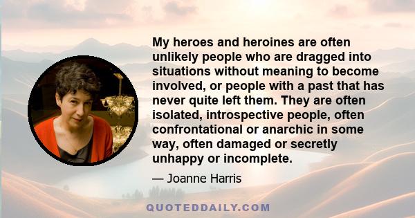 My heroes and heroines are often unlikely people who are dragged into situations without meaning to become involved, or people with a past that has never quite left them. They are often isolated, introspective people,