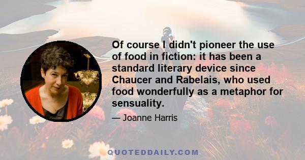 Of course I didn't pioneer the use of food in fiction: it has been a standard literary device since Chaucer and Rabelais, who used food wonderfully as a metaphor for sensuality.