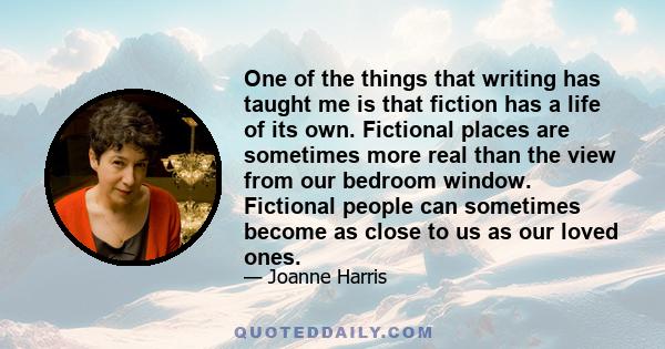 One of the things that writing has taught me is that fiction has a life of its own. Fictional places are sometimes more real than the view from our bedroom window. Fictional people can sometimes become as close to us as 