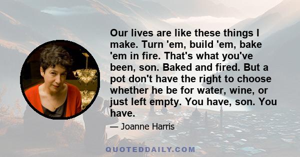 Our lives are like these things I make. Turn 'em, build 'em, bake 'em in fire. That's what you've been, son. Baked and fired. But a pot don't have the right to choose whether he be for water, wine, or just left empty.