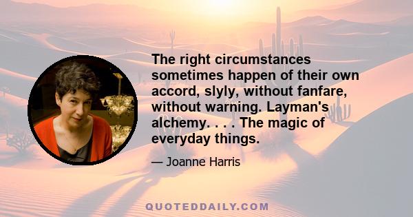 The right circumstances sometimes happen of their own accord, slyly, without fanfare, without warning. Layman's alchemy. . . . The magic of everyday things.