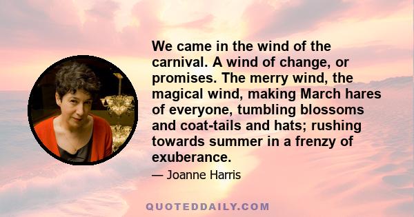 We came in the wind of the carnival. A wind of change, or promises. The merry wind, the magical wind, making March hares of everyone, tumbling blossoms and coat-tails and hats; rushing towards summer in a frenzy of