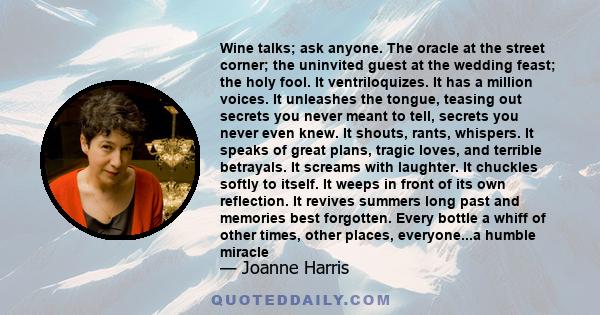 Wine talks; ask anyone. The oracle at the street corner; the uninvited guest at the wedding feast; the holy fool. It ventriloquizes. It has a million voices. It unleashes the tongue, teasing out secrets you never meant