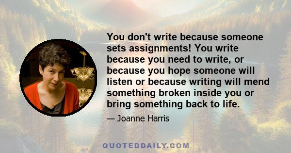 You don't write because someone sets assignments! You write because you need to write, or because you hope someone will listen or because writing will mend something broken inside you or bring something back to life.