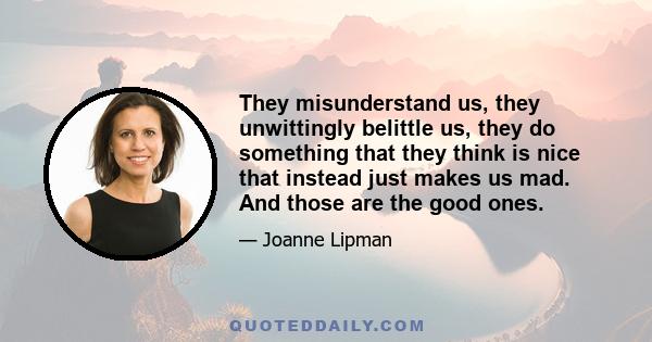 They misunderstand us, they unwittingly belittle us, they do something that they think is nice that instead just makes us mad. And those are the good ones.