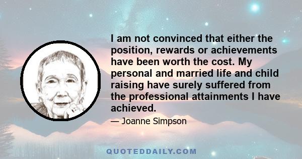 I am not convinced that either the position, rewards or achievements have been worth the cost. My personal and married life and child raising have surely suffered from the professional attainments I have achieved.