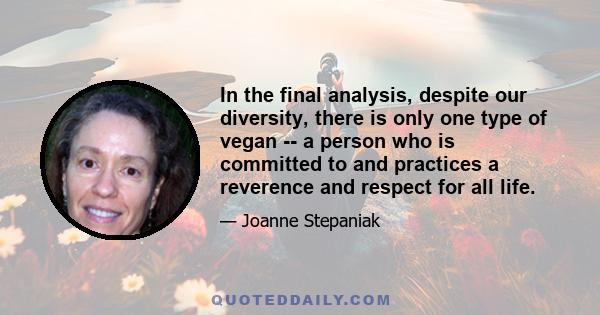 In the final analysis, despite our diversity, there is only one type of vegan -- a person who is committed to and practices a reverence and respect for all life.