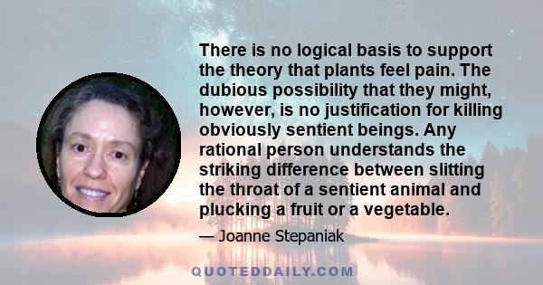 There is no logical basis to support the theory that plants feel pain. The dubious possibility that they might, however, is no justification for killing obviously sentient beings. Any rational person understands the