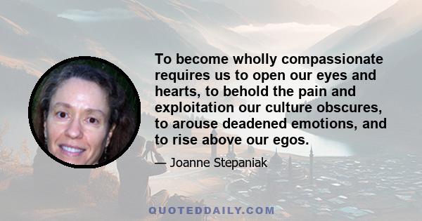 To become wholly compassionate requires us to open our eyes and hearts, to behold the pain and exploitation our culture obscures, to arouse deadened emotions, and to rise above our egos.