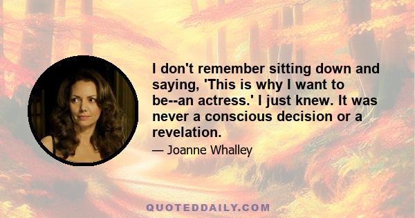 I don't remember sitting down and saying, 'This is why I want to be--an actress.' I just knew. It was never a conscious decision or a revelation.