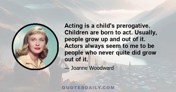 Acting is a child's prerogative. Children are born to act. Usually, people grow up and out of it. Actors always seem to me to be people who never quite did grow out of it.