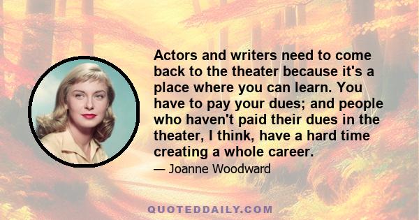 Actors and writers need to come back to the theater because it's a place where you can learn. You have to pay your dues; and people who haven't paid their dues in the theater, I think, have a hard time creating a whole