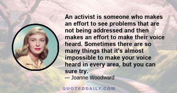 An activist is someone who makes an effort to see problems that are not being addressed and then makes an effort to make their voice heard. Sometimes there are so many things that it's almost impossible to make your