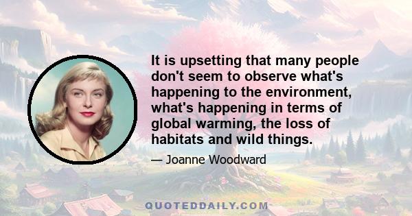 It is upsetting that many people don't seem to observe what's happening to the environment, what's happening in terms of global warming, the loss of habitats and wild things.