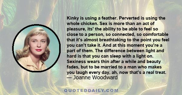 Kinky is using a feather. Perverted is using the whole chicken. Sex is more than an act of pleasure, its' the ability to be able to feel so close to a person, so connected, so comfortable that it's almost breathtaking