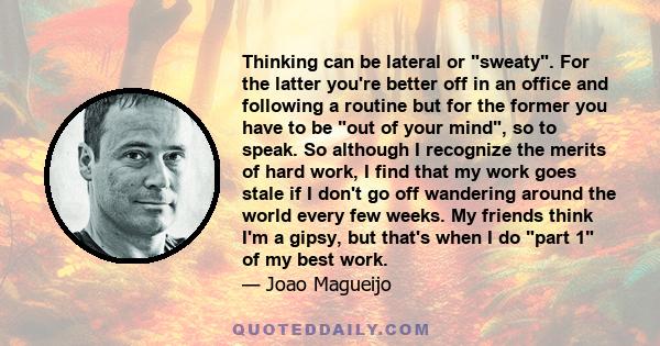 Thinking can be lateral or sweaty. For the latter you're better off in an office and following a routine but for the former you have to be out of your mind, so to speak. So although I recognize the merits of hard work,