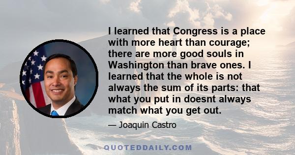 I learned that Congress is a place with more heart than courage; there are more good souls in Washington than brave ones. I learned that the whole is not always the sum of its parts: that what you put in doesnt always