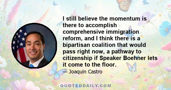 I still believe the momentum is there to accomplish comprehensive immigration reform, and I think there is a bipartisan coalition that would pass right now, a pathway to citizenship if Speaker Boehner lets it come to