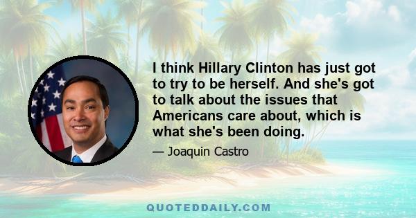 I think Hillary Clinton has just got to try to be herself. And she's got to talk about the issues that Americans care about, which is what she's been doing.