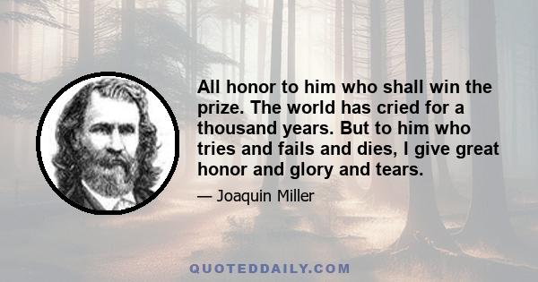 All honor to him who shall win the prize. The world has cried for a thousand years. But to him who tries and fails and dies, I give great honor and glory and tears.