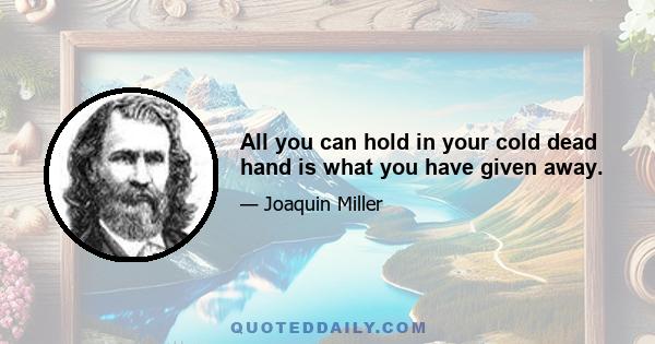 All you can hold in your cold dead hand is what you have given away.