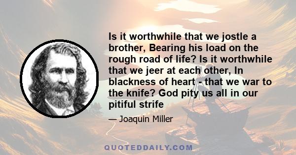 Is it worthwhile that we jostle a brother, Bearing his load on the rough road of life? Is it worthwhile that we jeer at each other, In blackness of heart - that we war to the knife? God pity us all in our pitiful strife