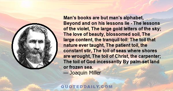 Man's books are but man's alphabet, Beyond and on his lessons lie - The lessons of the violet, The large gold letters of the sky; The love of beauty, blossomed soil, The large content, the tranquil toil: The toil that