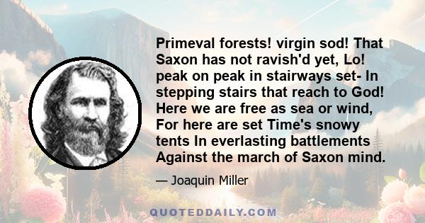 Primeval forests! virgin sod! That Saxon has not ravish'd yet, Lo! peak on peak in stairways set- In stepping stairs that reach to God! Here we are free as sea or wind, For here are set Time's snowy tents In everlasting 