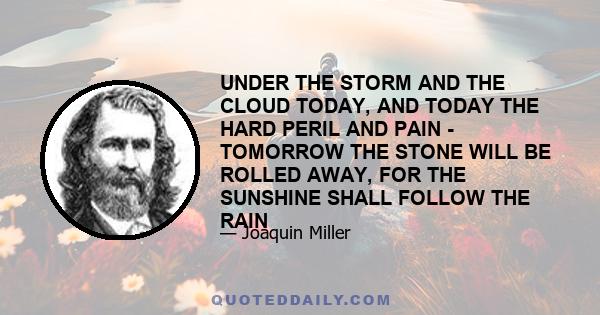 UNDER THE STORM AND THE CLOUD TODAY, AND TODAY THE HARD PERIL AND PAIN - TOMORROW THE STONE WILL BE ROLLED AWAY, FOR THE SUNSHINE SHALL FOLLOW THE RAIN