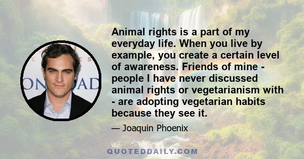 Animal rights is a part of my everyday life. When you live by example, you create a certain level of awareness. Friends of mine - people I have never discussed animal rights or vegetarianism with - are adopting