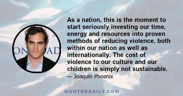 As a nation, this is the moment to start seriously investing our time, energy and resources into proven methods of reducing violence, both within our nation as well as internationally. The cost of violence to our