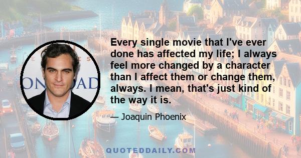 Every single movie that I've ever done has affected my life; I always feel more changed by a character than I affect them or change them, always. I mean, that's just kind of the way it is.