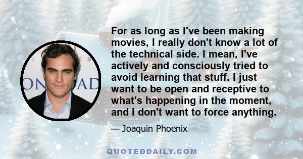 For as long as I've been making movies, I really don't know a lot of the technical side. I mean, I've actively and consciously tried to avoid learning that stuff. I just want to be open and receptive to what's happening 