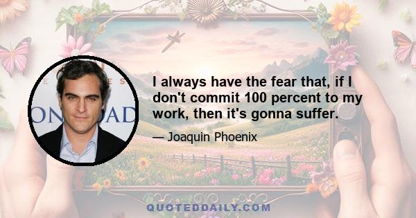 I always have the fear that, if I don't commit 100 percent to my work, then it's gonna suffer.