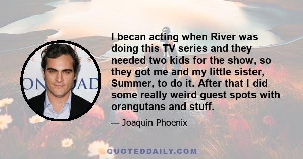 I becan acting when River was doing this TV series and they needed two kids for the show, so they got me and my little sister, Summer, to do it. After that I did some really weird guest spots with orangutans and stuff.