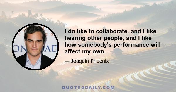 I do like to collaborate, and I like hearing other people, and I like how somebody's performance will affect my own.