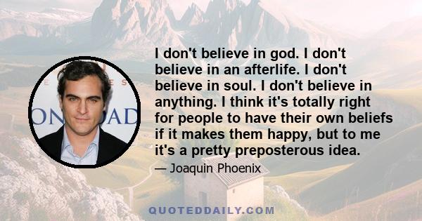 I don't believe in god. I don't believe in an afterlife. I don't believe in soul. I don't believe in anything. I think it's totally right for people to have their own beliefs if it makes them happy, but to me it's a